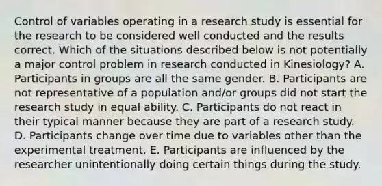 Control of variables operating in a research study is essential for the research to be considered well conducted and the results correct. Which of the situations described below is not potentially a major control problem in research conducted in Kinesiology? A. Participants in groups are all the same gender. B. Participants are not representative of a population and/or groups did not start the research study in equal ability. C. Participants do not react in their typical manner because they are part of a research study. D. Participants change over time due to variables other than the experimental treatment. E. Participants are influenced by the researcher unintentionally doing certain things during the study.