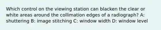 Which control on the viewing station can blacken the clear or white areas around the collimation edges of a radiograph? A: shuttering B: image stitching C: window width D: window level