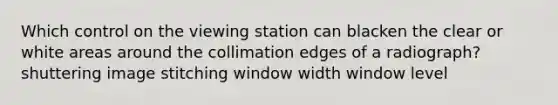 Which control on the viewing station can blacken the clear or white areas around the collimation edges of a radiograph? shuttering image stitching window width window level