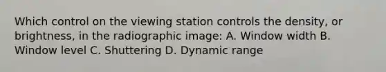 Which control on the viewing station controls the density, or brightness, in the radiographic image: A. Window width B. Window level C. Shuttering D. Dynamic range