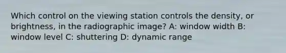 Which control on the viewing station controls the density, or brightness, in the radiographic image? A: window width B: window level C: shuttering D: dynamic range