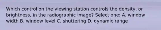 Which control on the viewing station controls the density, or brightness, in the radiographic image? Select one: A. window width B. window level C. shuttering D. dynamic range