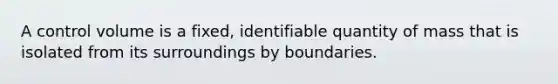 A control volume is a fixed, identifiable quantity of mass that is isolated from its surroundings by boundaries.