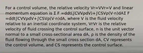 For a control volume, the relative velocity Vr=VVr=V and linear momentum equation is Σ F =ddt(∫CVVρdV)+∫CSVρ(V·n)dAΣ F =ddt∫CVVρdV+∫CSVρ(V·n)dA, where V is the fluid velocity relative to an inertial coordinate system, VrVr is the relative velocity of fluid crossing the control surface, n is the unit vector normal to a small cross-sectional area dA, ρ is the density of the fluid flowing through the small cross section dA, CV represents the control volume, and CS represents the control surface.