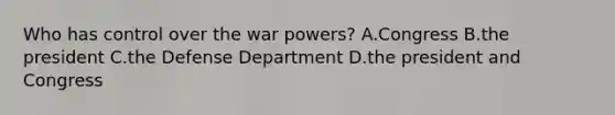 Who has control over the war powers? A.Congress B.the president C.the Defense Department D.the president and Congress