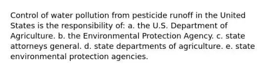 Control of water pollution from pesticide runoff in the United States is the responsibility of: a. the U.S. Department of Agriculture. b. the Environmental Protection Agency. c. state attorneys general. d. state departments of agriculture. e. state environmental protection agencies.