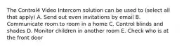 The Control4 Video Intercom solution can be used to (select all that apply) A. Send out even invitations by email B. Communicate room to room in a home C. Control blinds and shades D. Monitor children in another room E. Check who is at the front door