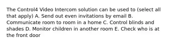 The Control4 Video Intercom solution can be used to (select all that apply) A. Send out even invitations by email B. Communicate room to room in a home C. Control blinds and shades D. Monitor children in another room E. Check who is at the front door