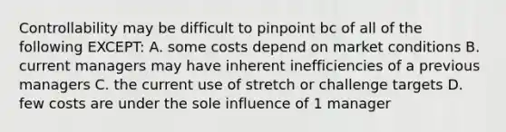 Controllability may be difficult to pinpoint bc of all of the following EXCEPT: A. some costs depend on market conditions B. current managers may have inherent inefficiencies of a previous managers C. the current use of stretch or challenge targets D. few costs are under the sole influence of 1 manager