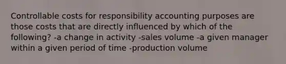 Controllable costs for responsibility accounting purposes are those costs that are directly influenced by which of the following? -a change in activity -sales volume -a given manager within a given period of time -production volume