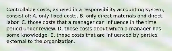 Controllable costs, as used in a responsibility accounting system, consist of: A. only fixed costs. B. only direct materials and direct labor. C. those costs that a manager can influence in the time period under review. D. those costs about which a manager has some knowledge. E. those costs that are influenced by parties external to the organization.