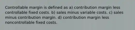 Controllable margin is defined as a) contribution margin less controllable fixed costs. b) sales minus variable costs. c) sales minus contribution margin. d) contribution margin less noncontrollable fixed costs.