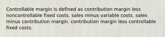 Controllable margin is defined as contribution margin less noncontrollable fixed costs. sales minus variable costs. sales minus contribution margin. contribution margin less controllable fixed costs.