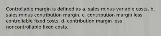 Controllable margin is defined as a. sales minus variable costs. b. sales minus contribution margin. c. contribution margin less controllable fixed costs. d. contribution margin less noncontrollable fixed costs.