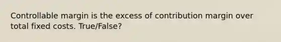 Controllable margin is the excess of contribution margin over total fixed costs. True/False?