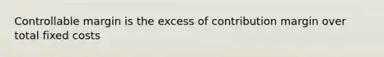 Controllable margin is the excess of contribution margin over total fixed costs