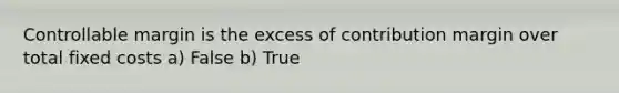 Controllable margin is the excess of contribution margin over total fixed costs a) False b) True