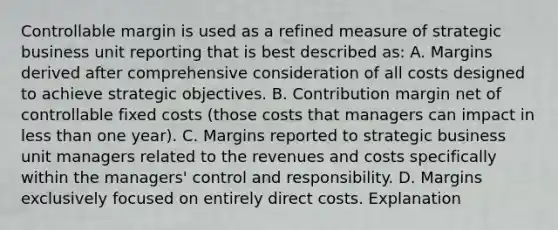 Controllable margin is used as a refined measure of strategic business unit reporting that is best described as: A. Margins derived after comprehensive consideration of all costs designed to achieve strategic objectives. B. Contribution margin net of controllable fixed costs (those costs that managers can impact in less than one year). C. Margins reported to strategic business unit managers related to the revenues and costs specifically within the managers' control and responsibility. D. Margins exclusively focused on entirely direct costs. Explanation