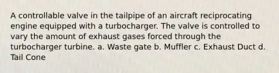 A controllable valve in the tailpipe of an aircraft reciprocating engine equipped with a turbocharger. The valve is controlled to vary the amount of exhaust gases forced through the turbocharger turbine. a. Waste gate b. Muffler c. Exhaust Duct d. Tail Cone