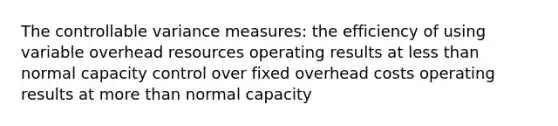 The controllable variance measures: the efficiency of using variable overhead resources operating results at <a href='https://www.questionai.com/knowledge/k7BtlYpAMX-less-than' class='anchor-knowledge'>less than</a> normal capacity control over fixed overhead costs operating results at <a href='https://www.questionai.com/knowledge/keWHlEPx42-more-than' class='anchor-knowledge'>more than</a> normal capacity