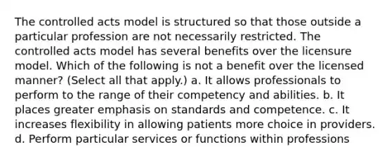 The controlled acts model is structured so that those outside a particular profession are not necessarily restricted. The controlled acts model has several benefits over the licensure model. Which of the following is not a benefit over the licensed manner? (Select all that apply.) a. It allows professionals to perform to the range of their competency and abilities. b. It places greater emphasis on standards and competence. c. It increases flexibility in allowing patients more choice in providers. d. Perform particular services or functions within professions