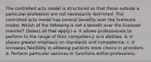 The controlled acts model is structured so that those outside a particular profession are not necessarily restricted. The controlled acts model has several benefits over the licensure model. Which of the following is not a benefit over the licensed manner? (Select all that apply.) a. It allows professionals to perform to the range of their competency and abilities. b. It places greater emphasis on standards and competence. c. It increases flexibility in allowing patients more choice in providers. d. Perform particular services or functions within professions.