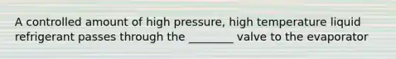 A controlled amount of high pressure, high temperature liquid refrigerant passes through the ________ valve to the evaporator