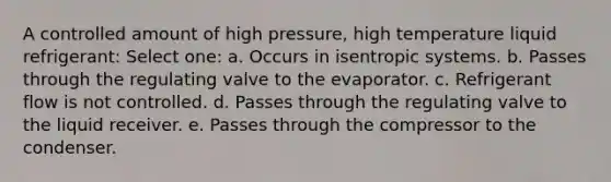 A controlled amount of high pressure, high temperature liquid refrigerant: Select one: a. Occurs in isentropic systems. b. Passes through the regulating valve to the evaporator. c. Refrigerant flow is not controlled. d. Passes through the regulating valve to the liquid receiver. e. Passes through the compressor to the condenser.