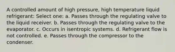 A controlled amount of high pressure, high temperature liquid refrigerant: Select one: a. Passes through the regulating valve to the liquid receiver. b. Passes through the regulating valve to the evaporator. c. Occurs in isentropic systems. d. Refrigerant flow is not controlled. e. Passes through the compressor to the condenser.