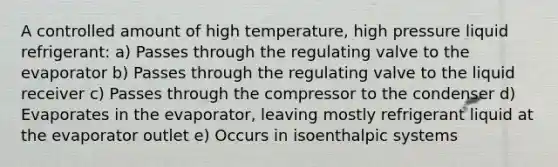 A controlled amount of high temperature, high pressure liquid refrigerant: a) Passes through the regulating valve to the evaporator b) Passes through the regulating valve to the liquid receiver c) Passes through the compressor to the condenser d) Evaporates in the evaporator, leaving mostly refrigerant liquid at the evaporator outlet e) Occurs in isoenthalpic systems