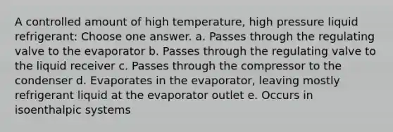 A controlled amount of high temperature, high pressure liquid refrigerant: Choose one answer. a. Passes through the regulating valve to the evaporator b. Passes through the regulating valve to the liquid receiver c. Passes through the compressor to the condenser d. Evaporates in the evaporator, leaving mostly refrigerant liquid at the evaporator outlet e. Occurs in isoenthalpic systems