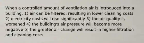 When a controlled amount of ventilation air is introduced into a building, 1) air can be filtered, resulting in lower cleaning costs 2) electricity costs will rise significantly 3) the air quality is worsened 4) the building's air pressure will become more negative 5) the greater air change will result in higher filtration and cleaning costs