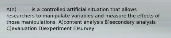 A(n) _____ is a controlled artificial situation that allows researchers to manipulate variables and measure the effects of those manipulations. A)content analysis B)secondary analysis C)evaluation D)experiment E)survey