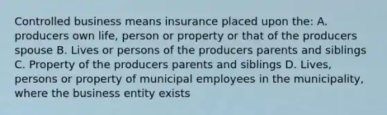 Controlled business means insurance placed upon the: A. producers own life, person or property or that of the producers spouse B. Lives or persons of the producers parents and siblings C. Property of the producers parents and siblings D. Lives, persons or property of municipal employees in the municipality, where the business entity exists