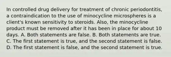 In controlled drug delivery for treatment of chronic periodontitis, a contraindication to the use of minocycline microspheres is a client's known sensitivity to steroids. Also, the minocycline product must be removed after it has been in place for about 10 days. A. Both statements are false. B. Both statements are true. C. The first statement is true, and the second statement is false. D. The first statement is false, and the second statement is true.