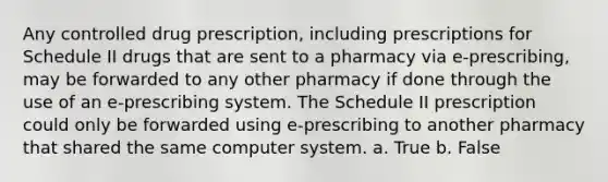 Any controlled drug prescription, including prescriptions for Schedule II drugs that are sent to a pharmacy via e-prescribing, may be forwarded to any other pharmacy if done through the use of an e-prescribing system. The Schedule II prescription could only be forwarded using e-prescribing to another pharmacy that shared the same computer system. a. True b. False