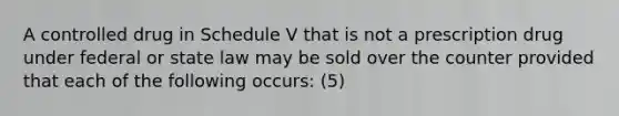 A controlled drug in Schedule V that is not a prescription drug under federal or state law may be sold over the counter provided that each of the following occurs: (5)