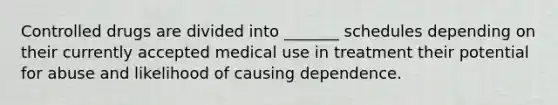 Controlled drugs are divided into _______ schedules depending on their currently accepted medical use in treatment their potential for abuse and likelihood of causing dependence.