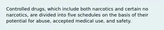 Controlled drugs, which include both narcotics and certain no narcotics, are divided into five schedules on the basis of their potential for abuse, accepted medical use, and safety.