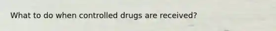 What to do when controlled drugs are received?