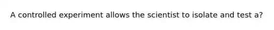 A controlled experiment allows the scientist to isolate and test a?