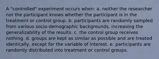 A "controlled" experiment occurs when: a. neither the researcher nor the participant knows whether the participant is in the treatment or control group. b. participants are randomly sampled from various socio-demographic backgrounds, increasing the generalizability of the results. c. the control group receives nothing. d. groups are kept as similar as possible and are treated identically, except for the variable of interest. e. participants are randomly distributed into treatment or control groups.