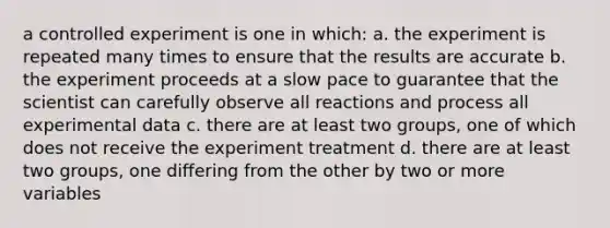 a controlled experiment is one in which: a. the experiment is repeated many times to ensure that the results are accurate b. the experiment proceeds at a slow pace to guarantee that the scientist can carefully observe all reactions and process all experimental data c. there are at least two groups, one of which does not receive the experiment treatment d. there are at least two groups, one differing from the other by two or more variables