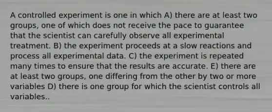 A controlled experiment is one in which A) there are at least two groups, one of which does not receive the pace to guarantee that the scientist can carefully observe all experimental treatment. B) the experiment proceeds at a slow reactions and process all experimental data. C) the experiment is repeated many times to ensure that the results are accurate. E) there are at least two groups, one differing from the other by two or more variables D) there is one group for which the scientist controls all variables..