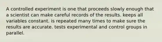 A controlled experiment is one that proceeds slowly enough that a scientist can make careful records of the results. keeps all variables constant. is repeated many times to make sure the results are accurate. tests experimental and control groups in parallel.