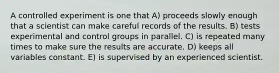 A controlled experiment is one that A) proceeds slowly enough that a scientist can make careful records of the results. B) tests experimental and control groups in parallel. C) is repeated many times to make sure the results are accurate. D) keeps all variables constant. E) is supervised by an experienced scientist.