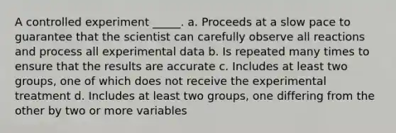 A controlled experiment _____. a. Proceeds at a slow pace to guarantee that the scientist can carefully observe all reactions and process all experimental data b. Is repeated many times to ensure that the results are accurate c. Includes at least two groups, one of which does not receive the experimental treatment d. Includes at least two groups, one differing from the other by two or more variables