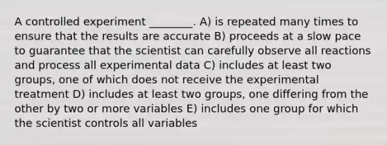 A controlled experiment ________. A) is repeated many times to ensure that the results are accurate B) proceeds at a slow pace to guarantee that the scientist can carefully observe all reactions and process all experimental data C) includes at least two groups, one of which does not receive the experimental treatment D) includes at least two groups, one differing from the other by two or more variables E) includes one group for which the scientist controls all variables