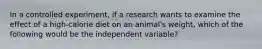 In a controlled experiment, if a research wants to examine the effect of a high-calorie diet on an animal's weight, which of the following would be the independent variable?