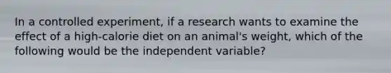 In a controlled experiment, if a research wants to examine the effect of a high-calorie diet on an animal's weight, which of the following would be the independent variable?